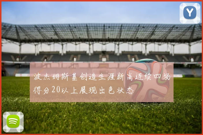 波杰姆斯基创造生涯新高连续四场得分20以上展现出色状态