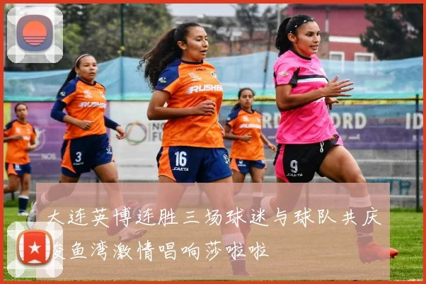 大连英博连胜三场球迷与球队共庆梭鱼湾激情唱响莎啦啦