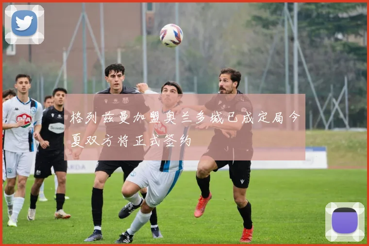 格列兹曼加盟奥兰多城已成定局今夏双方将正式签约