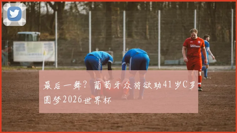 最后一舞？葡萄牙众将欲助41岁C罗圆梦2026世界杯