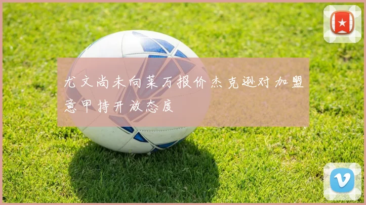 尤文尚未向莱万报价杰克逊对加盟意甲持开放态度