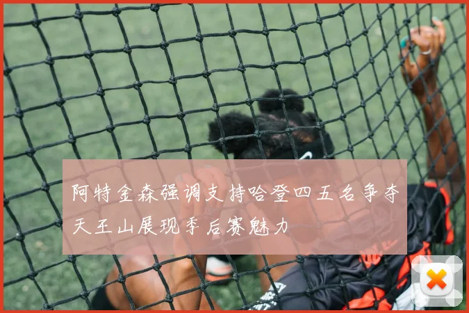 阿特金森强调支持哈登四五名争夺天王山展现季后赛魅力