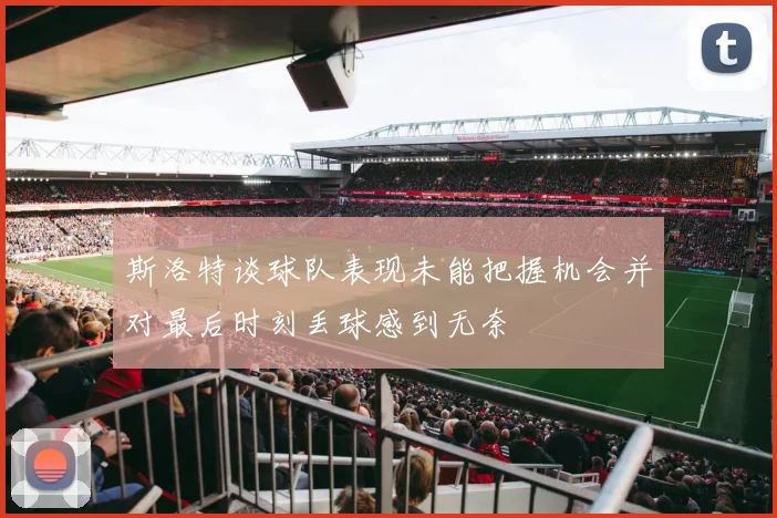斯洛特谈球队表现未能把握机会并对最后时刻丢球感到无奈